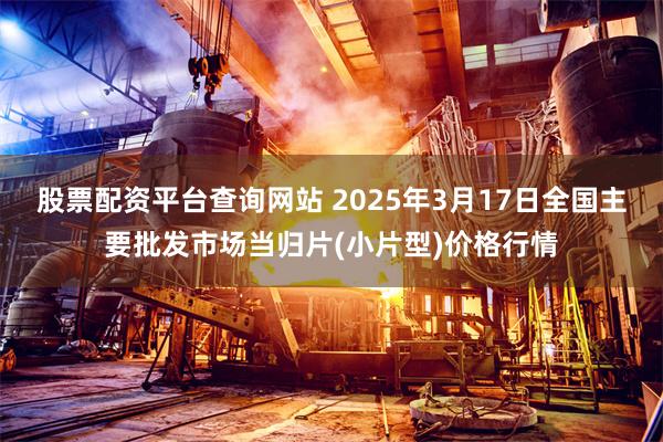 股票配资平台查询网站 2025年3月17日全国主要批发市场当归片(小片型)价格行情