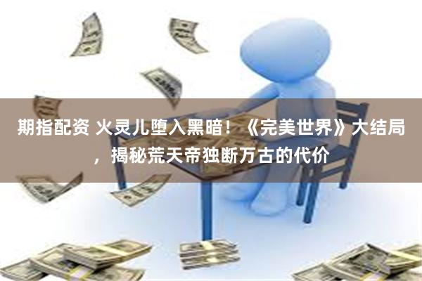 期指配资 火灵儿堕入黑暗！《完美世界》大结局，揭秘荒天帝独断万古的代价