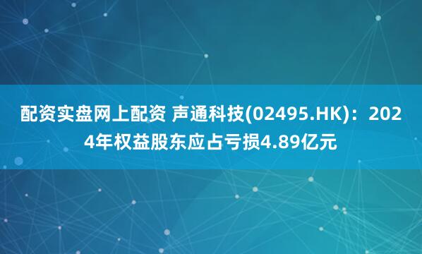 配资实盘网上配资 声通科技(02495.HK)：2024年权益股东应占亏损4.89亿元