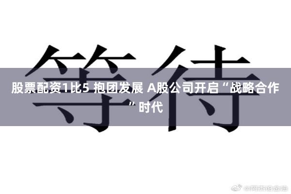 股票配资1比5 抱团发展 A股公司开启“战略合作”时代