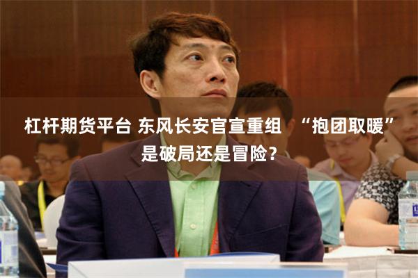 杠杆期货平台 东风长安官宣重组   “抱团取暖”是破局还是冒险？