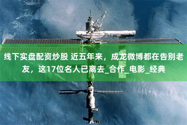 线下实盘配资炒股 近五年来，成龙微博都在告别老友，这17位名人已离去_合作_电影_经典