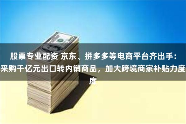 股票专业配资 京东、拼多多等电商平台齐出手：采购千亿元出口转内销商品，加大跨境商家补贴力度