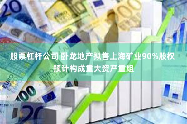 股票杠杆公司 卧龙地产拟售上海矿业90%股权 预计构成重大资产重组
