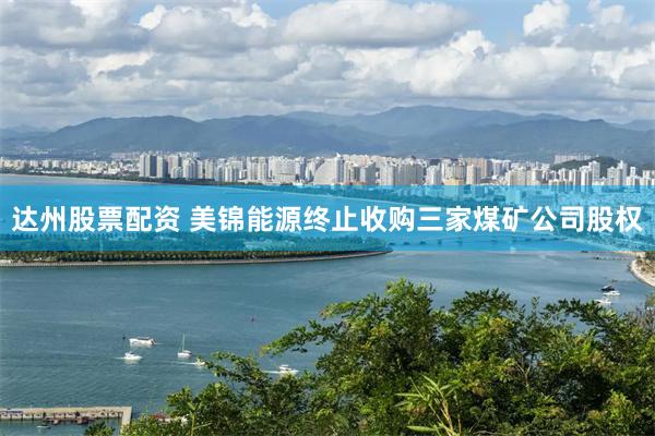 达州股票配资 美锦能源终止收购三家煤矿公司股权