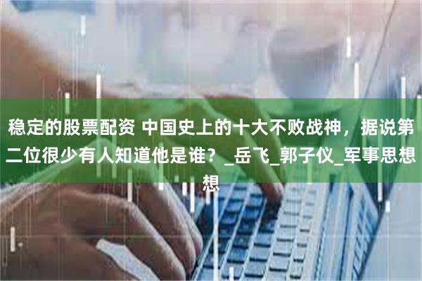 稳定的股票配资 中国史上的十大不败战神，据说第二位很少有人知道他是谁？_岳飞_郭子仪_军事思想