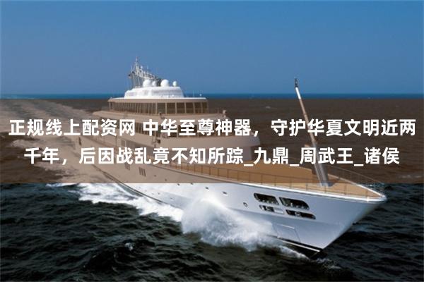 正规线上配资网 中华至尊神器，守护华夏文明近两千年，后因战乱竟不知所踪_九鼎_周武王_诸侯