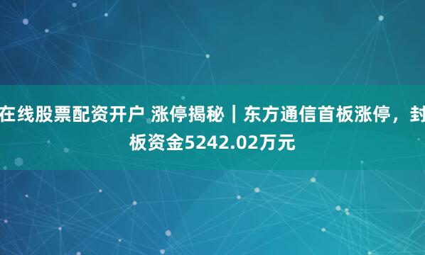 在线股票配资开户 涨停揭秘｜东方通信首板涨停，封板资金5242.02万元