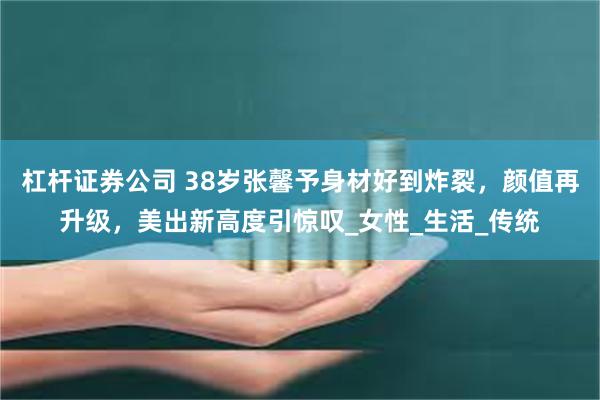 杠杆证券公司 38岁张馨予身材好到炸裂，颜值再升级，美出新高度引惊叹_女性_生活_传统