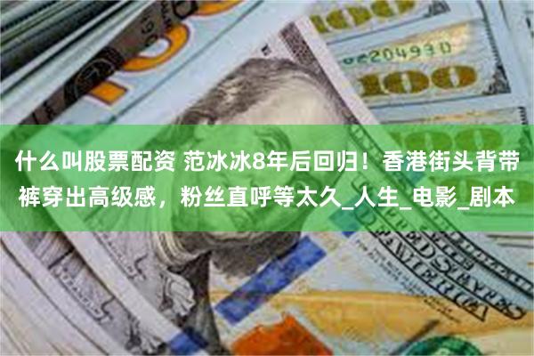 什么叫股票配资 范冰冰8年后回归！香港街头背带裤穿出高级感，粉丝直呼等太久_人生_电影_剧本