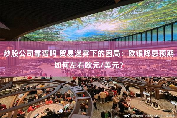炒股公司靠谱吗 贸易迷雾下的困局：欧银降息预期如何左右欧元/美元？