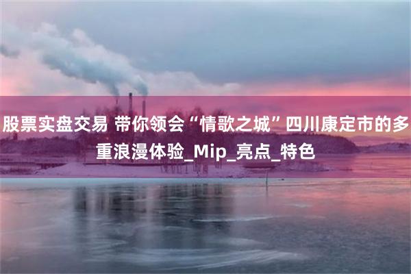 股票实盘交易 带你领会“情歌之城”四川康定市的多重浪漫体验_Mip_亮点_特色