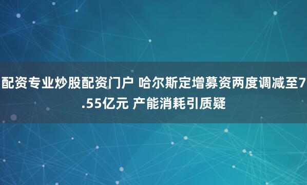 配资专业炒股配资门户 哈尔斯定增募资两度调减至7.55亿元 产能消耗引质疑
