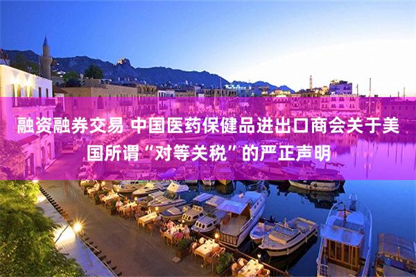 融资融券交易 中国医药保健品进出口商会关于美国所谓“对等关税”的严正声明