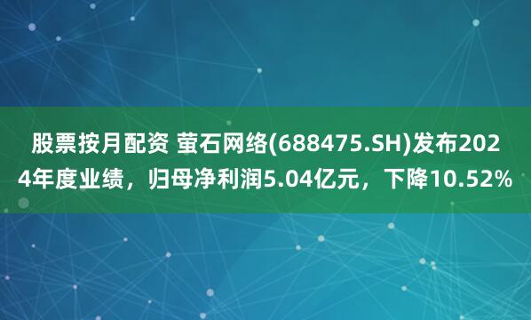 股票按月配资 萤石网络(688475.SH)发布2024年度业绩，归母净利润5.04亿元，下降10.52%