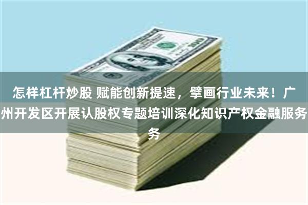怎样杠杆炒股 赋能创新提速，擘画行业未来！广州开发区开展认股权专题培训深化知识产权金融服务