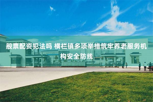 股票配资犯法吗 横栏镇多项举措筑牢养老服务机构安全防线