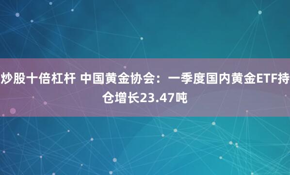 炒股十倍杠杆 中国黄金协会：一季度国内黄金ETF持仓增长23.47吨