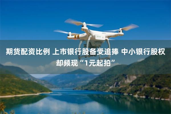 期货配资比例 上市银行股备受追捧 中小银行股权却频现“1元起拍”
