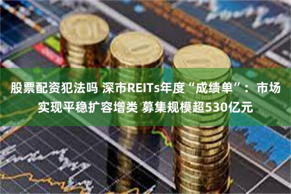 股票配资犯法吗 深市REITs年度“成绩单”：市场实现平稳扩容增类 募集规模超530亿元