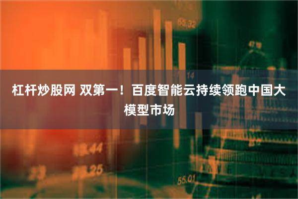 杠杆炒股网 双第一！百度智能云持续领跑中国大模型市场