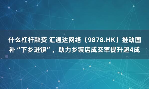 什么杠杆融资 汇通达网络（9878.HK）推动国补“下乡进镇”，助力乡镇店成交率提升超4成