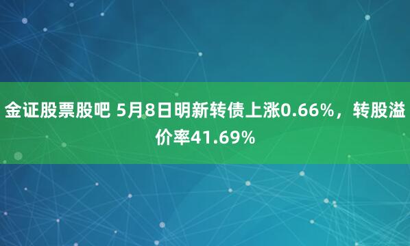 金证股票股吧 5月8日明新转债上涨0.66%，转股溢价率41.69%
