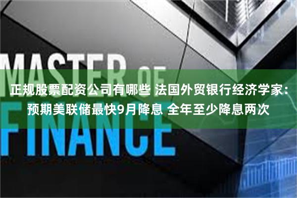 正规股票配资公司有哪些 法国外贸银行经济学家：预期美联储最快9月降息 全年至少降息两次