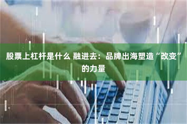 股票上杠杆是什么 融进去：品牌出海塑造“改变”的力量