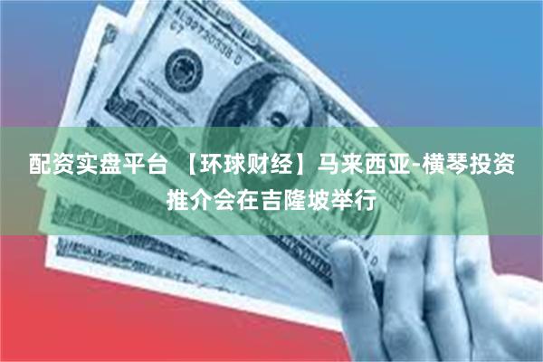 配资实盘平台 【环球财经】马来西亚-横琴投资推介会在吉隆坡举行