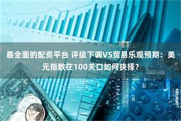 最全面的配资平台 评级下调VS贸易乐观预期：美元指数在100关口如何抉择？
