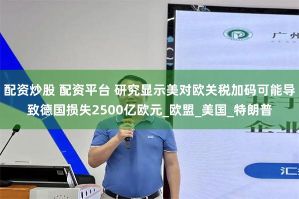 配资炒股 配资平台 研究显示美对欧关税加码可能导致德国损失2500亿欧元_欧盟_美国_特朗普