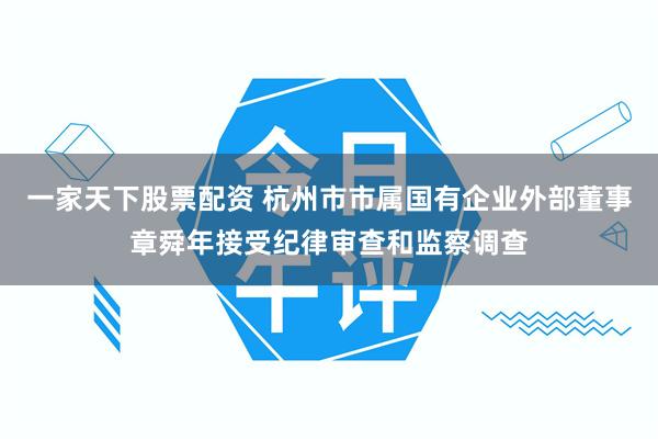 一家天下股票配资 杭州市市属国有企业外部董事章舜年接受纪律审查和监察调查