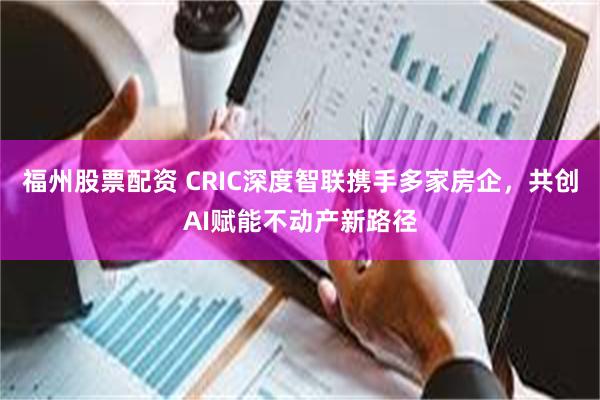 福州股票配资 CRIC深度智联携手多家房企，共创AI赋能不动产新路径