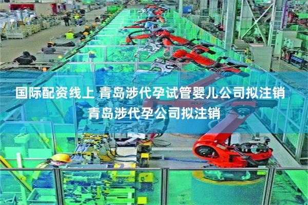 国际配资线上 青岛涉代孕试管婴儿公司拟注销  青岛涉代孕公司拟注销