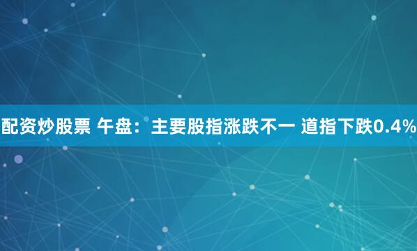 配资炒股票 午盘：主要股指涨跌不一 道指下跌0.4%