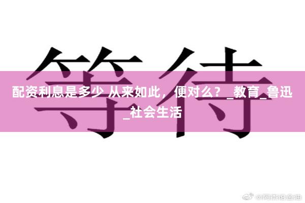 配资利息是多少 从来如此，便对么？_教育_鲁迅_社会生活