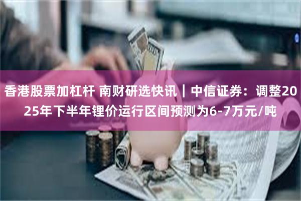 香港股票加杠杆 南财研选快讯｜中信证券：调整2025年下半年锂价运行区间预测为6-7万元/吨
