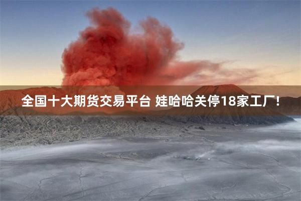 全国十大期货交易平台 娃哈哈关停18家工厂!