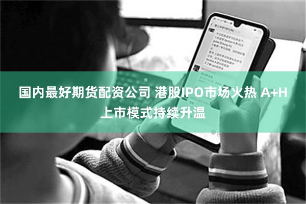 国内最好期货配资公司 港股IPO市场火热 A+H上市模式持续升温