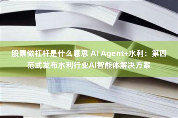 股票做杠杆是什么意思 AI Agent+水利：第四范式发布水利行业AI智能体解决方案