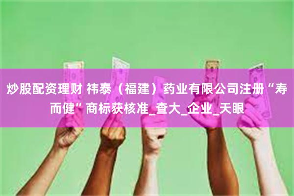 炒股配资理财 祎泰（福建）药业有限公司注册“寿而健”商标获核准_查大_企业_天眼