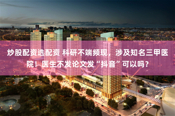 炒股配资选配资 科研不端频现，涉及知名三甲医院！医生不发论文发“抖音”可以吗？