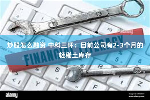 炒股怎么融资 中科三环：目前公司有2-3个月的轻稀土库存