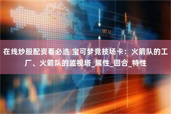 在线炒股配资看必选 宝可梦竞技场卡：火箭队的工厂、火箭队的监视塔_属性_回合_特性