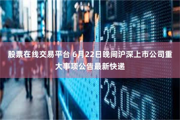 股票在线交易平台 6月22日晚间沪深上市公司重大事项公告最新快递
