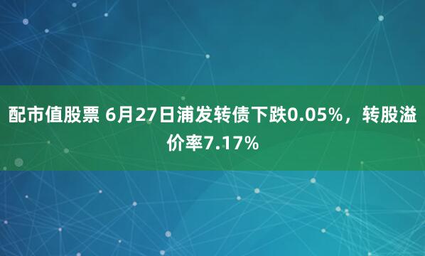 配市值股票 6月27日浦发转债下跌0.05%，转股溢价率7.17%