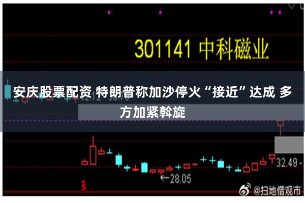 安庆股票配资 特朗普称加沙停火“接近”达成 多方加紧斡旋