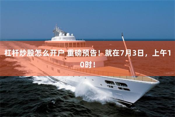 杠杆炒股怎么开户 重磅预告！就在7月3日，上午10时！