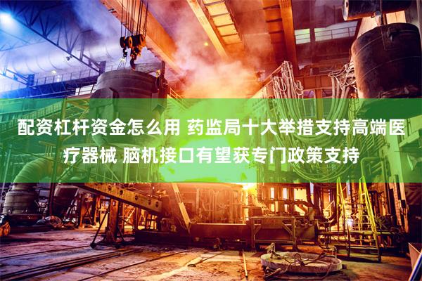 配资杠杆资金怎么用 药监局十大举措支持高端医疗器械 脑机接口有望获专门政策支持